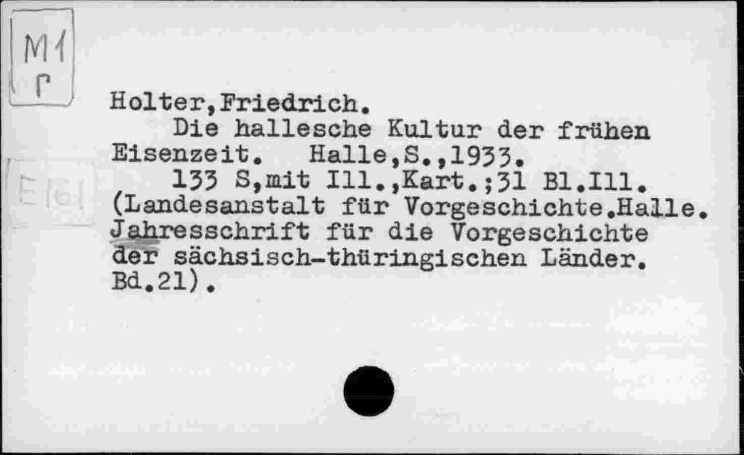 ﻿Holter,Friedrich.
Die hallesche Kultur der frühen Eisenzeit. Halle,S.,1953.
135 S,mit Ill.,Kart.;31 Bl.Ill. (Landesanstalt für Vorgeschichte.Halle. Jahresschrift für die Vorgeschichte der sächsisch-thüringischen Länder. Bd.21).